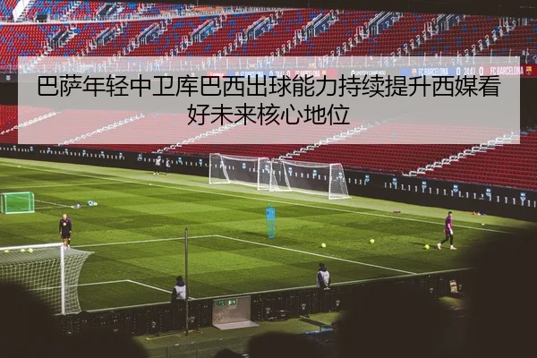 巴萨年轻中卫库巴西出球能力持续提升西媒看好未来核心地位